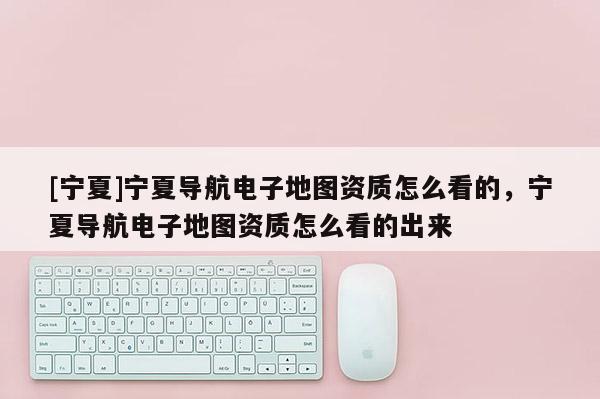 [寧夏]寧夏導航電子地圖資質(zhì)怎么看的，寧夏導航電子地圖資質(zhì)怎么看的出來