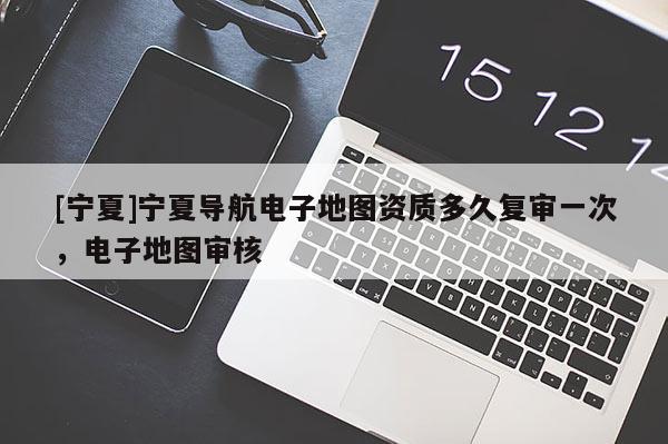 [寧夏]寧夏導航電子地圖資質(zhì)多久復審一次，電子地圖審核