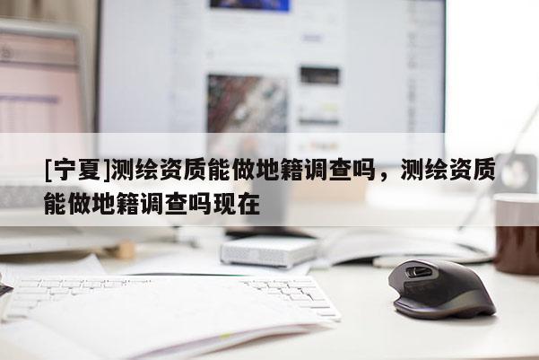 [寧夏]測(cè)繪資質(zhì)能做地籍調(diào)查嗎，測(cè)繪資質(zhì)能做地籍調(diào)查嗎現(xiàn)在