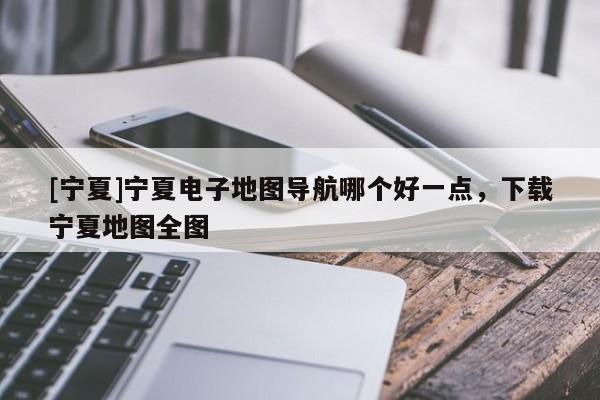 [寧夏]寧夏電子地圖導(dǎo)航哪個(gè)好一點(diǎn)，下載寧夏地圖全圖