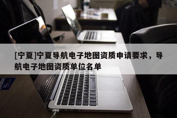[寧夏]寧夏導(dǎo)航電子地圖資質(zhì)申請要求，導(dǎo)航電子地圖資質(zhì)單位名單