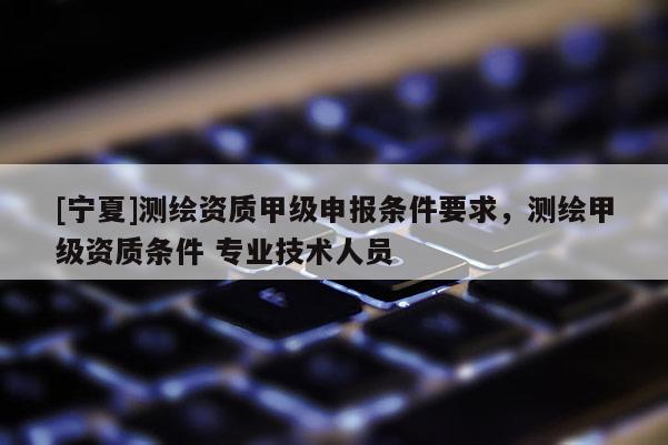 [寧夏]測(cè)繪資質(zhì)甲級(jí)申報(bào)條件要求，測(cè)繪甲級(jí)資質(zhì)條件 專業(yè)技術(shù)人員