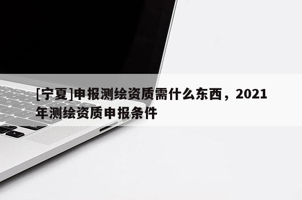 [寧夏]申報(bào)測(cè)繪資質(zhì)需什么東西，2021年測(cè)繪資質(zhì)申報(bào)條件