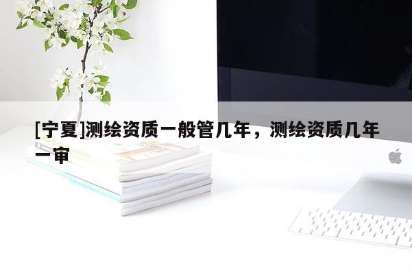 [寧夏]測繪資質(zhì)一般管幾年，測繪資質(zhì)幾年一審