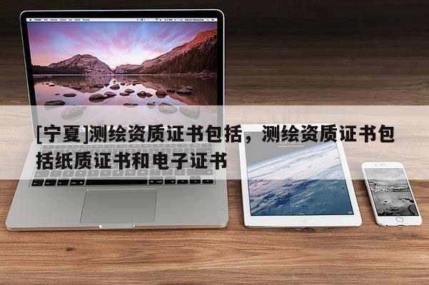 [寧夏]測(cè)繪資質(zhì)證書包括，測(cè)繪資質(zhì)證書包括紙質(zhì)證書和電子證書