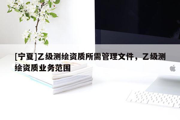 [寧夏]乙級(jí)測(cè)繪資質(zhì)所需管理文件，乙級(jí)測(cè)繪資質(zhì)業(yè)務(wù)范圍