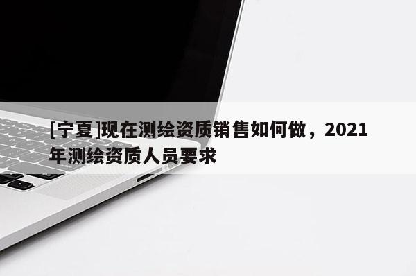 [寧夏]現(xiàn)在測(cè)繪資質(zhì)銷售如何做，2021年測(cè)繪資質(zhì)人員要求
