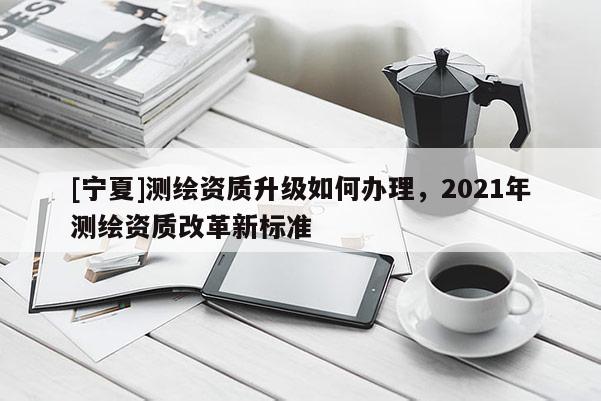 [寧夏]測(cè)繪資質(zhì)升級(jí)如何辦理，2021年測(cè)繪資質(zhì)改革新標(biāo)準(zhǔn)