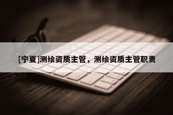 [寧夏]測繪資質(zhì)主管，測繪資質(zhì)主管職責(zé)