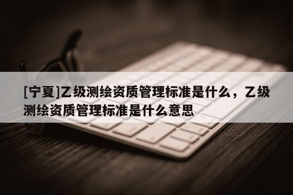 [寧夏]乙級測繪資質管理標準是什么，乙級測繪資質管理標準是什么意思