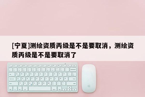 [寧夏]測(cè)繪資質(zhì)丙級(jí)是不是要取消，測(cè)繪資質(zhì)丙級(jí)是不是要取消了