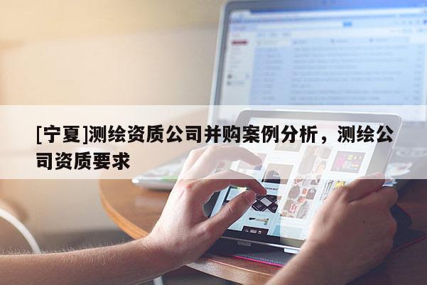 [寧夏]測(cè)繪資質(zhì)公司并購(gòu)案例分析，測(cè)繪公司資質(zhì)要求
