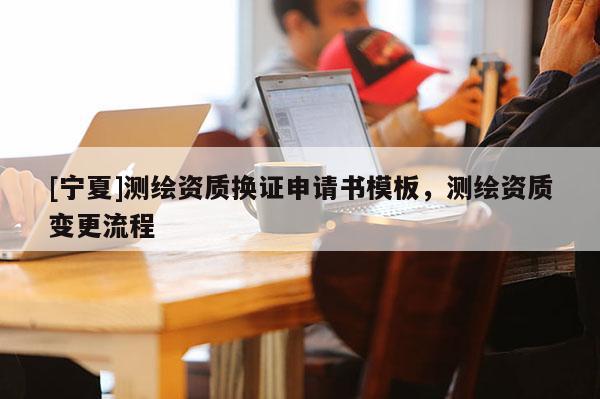 [寧夏]測(cè)繪資質(zhì)換證申請(qǐng)書(shū)模板，測(cè)繪資質(zhì)變更流程