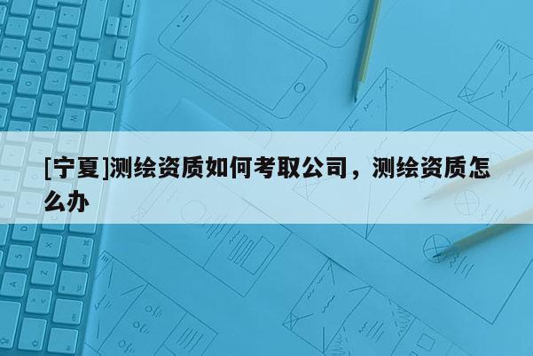 [寧夏]測(cè)繪資質(zhì)如何考取公司，測(cè)繪資質(zhì)怎么辦