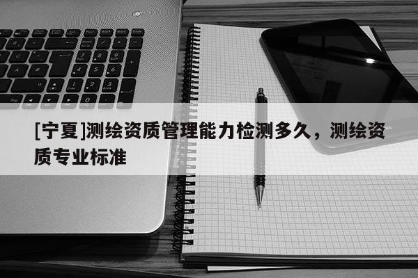 [寧夏]測(cè)繪資質(zhì)管理能力檢測(cè)多久，測(cè)繪資質(zhì)專業(yè)標(biāo)準(zhǔn)