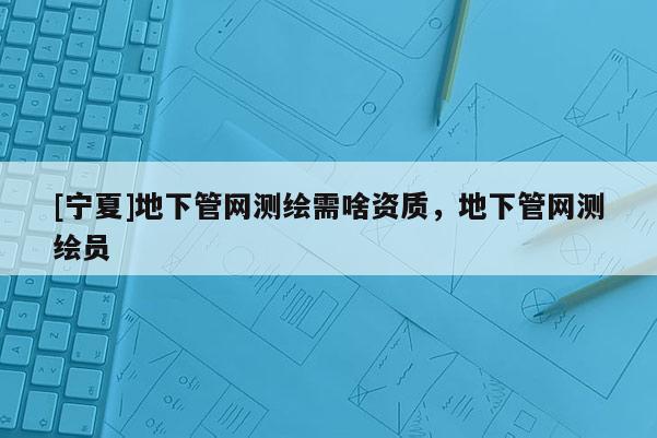 [寧夏]地下管網(wǎng)測繪需啥資質(zhì)，地下管網(wǎng)測繪員