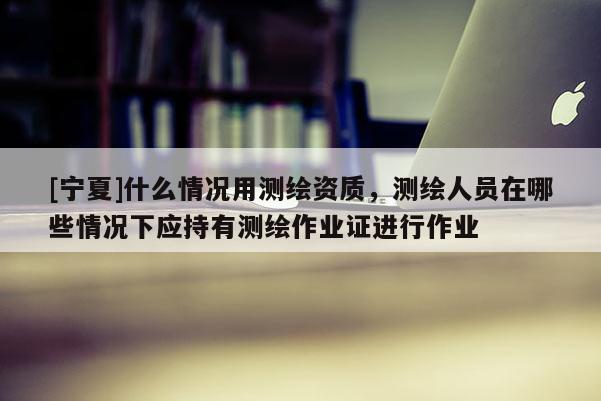 [寧夏]什么情況用測繪資質，測繪人員在哪些情況下應持有測繪作業(yè)證進行作業(yè)
