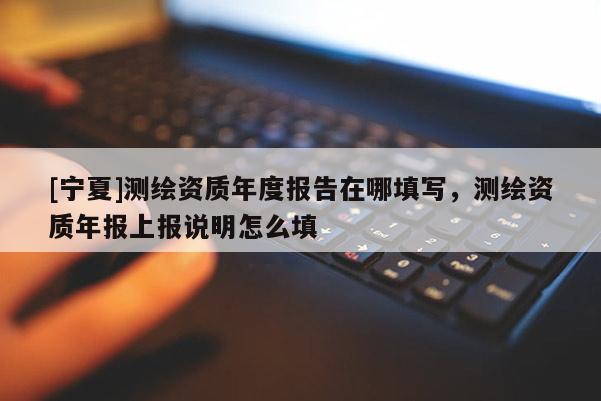 [寧夏]測繪資質年度報告在哪填寫，測繪資質年報上報說明怎么填