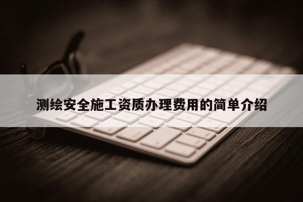 測繪安全施工資質辦理費用的簡單介紹