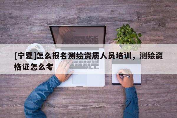 [寧夏]怎么報名測繪資質人員培訓，測繪資格證怎么考