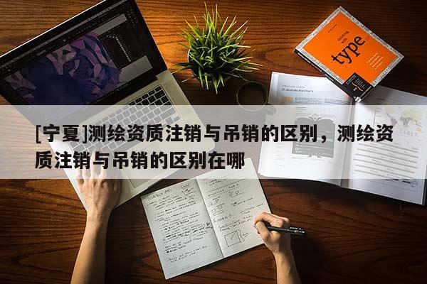 [寧夏]測繪資質注銷與吊銷的區(qū)別，測繪資質注銷與吊銷的區(qū)別在哪