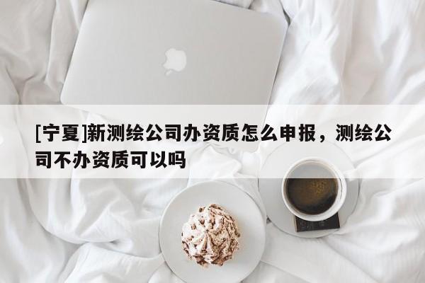[寧夏]新測繪公司辦資質怎么申報，測繪公司不辦資質可以嗎