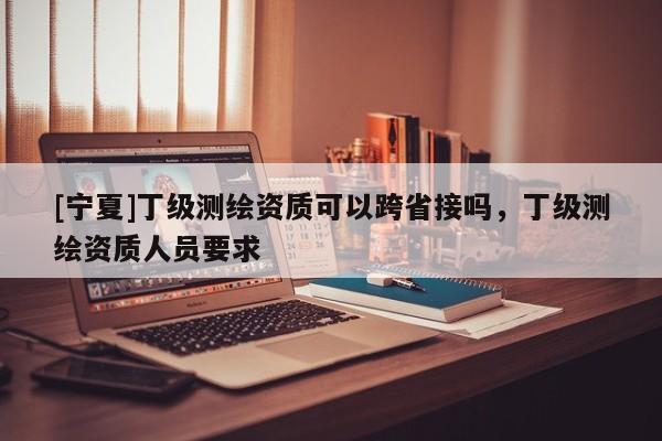 [寧夏]丁級(jí)測(cè)繪資質(zhì)可以跨省接嗎，丁級(jí)測(cè)繪資質(zhì)人員要求