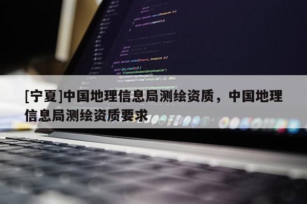 [寧夏]中國地理信息局測(cè)繪資質(zhì)，中國地理信息局測(cè)繪資質(zhì)要求