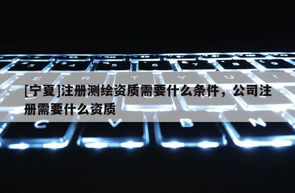 [寧夏]注冊(cè)測(cè)繪資質(zhì)需要什么條件，公司注冊(cè)需要什么資質(zhì)