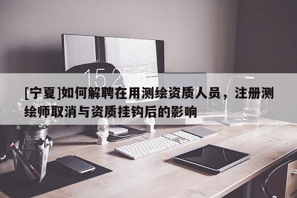 [寧夏]如何解聘在用測(cè)繪資質(zhì)人員，注冊(cè)測(cè)繪師取消與資質(zhì)掛鉤后的影響