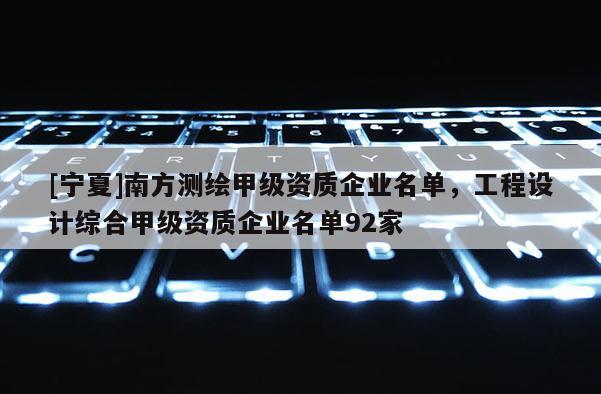 [寧夏]南方測繪甲級資質(zhì)企業(yè)名單，工程設(shè)計(jì)綜合甲級資質(zhì)企業(yè)名單92家