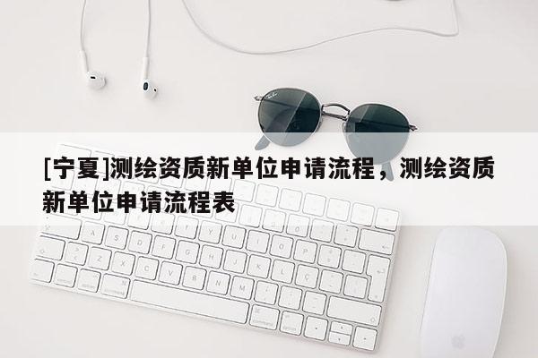 [寧夏]測繪資質(zhì)新單位申請流程，測繪資質(zhì)新單位申請流程表