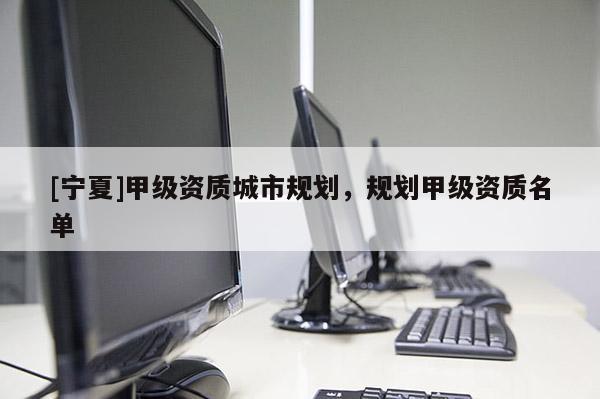 [寧夏]甲級(jí)資質(zhì)城市規(guī)劃，規(guī)劃甲級(jí)資質(zhì)名單