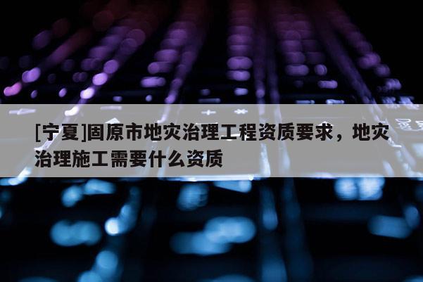 [寧夏]固原市地災(zāi)治理工程資質(zhì)要求，地災(zāi)治理施工需要什么資質(zhì)