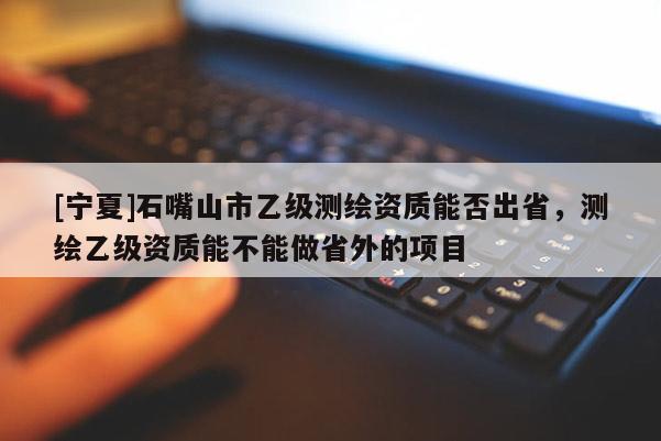[寧夏]石嘴山市乙級(jí)測繪資質(zhì)能否出省，測繪乙級(jí)資質(zhì)能不能做省外的項(xiàng)目