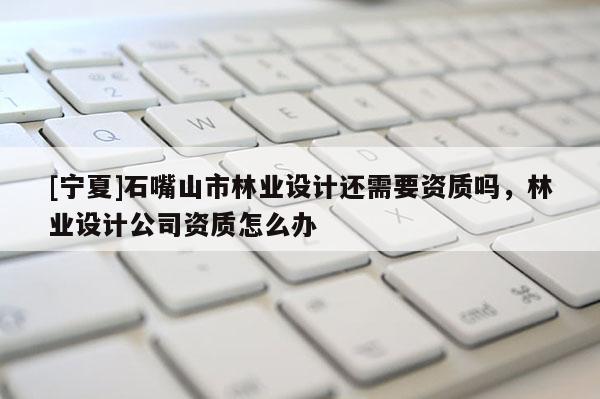 [寧夏]石嘴山市林業(yè)設(shè)計還需要資質(zhì)嗎，林業(yè)設(shè)計公司資質(zhì)怎么辦