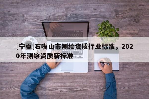 [寧夏]石嘴山市測(cè)繪資質(zhì)行業(yè)標(biāo)準(zhǔn)，2020年測(cè)繪資質(zhì)新標(biāo)準(zhǔn)