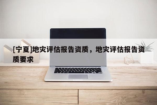 [寧夏]地災(zāi)評估報(bào)告資質(zhì)，地災(zāi)評估報(bào)告資質(zhì)要求