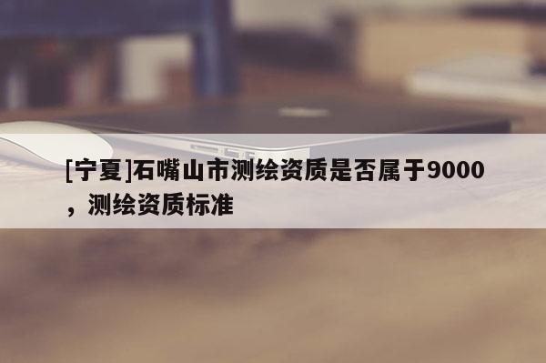 [寧夏]石嘴山市測(cè)繪資質(zhì)是否屬于9000，測(cè)繪資質(zhì)標(biāo)準(zhǔn)