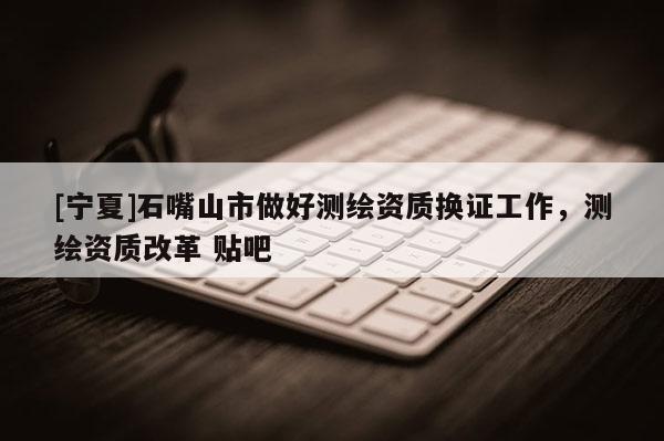 [寧夏]石嘴山市做好測(cè)繪資質(zhì)換證工作，測(cè)繪資質(zhì)改革 貼吧