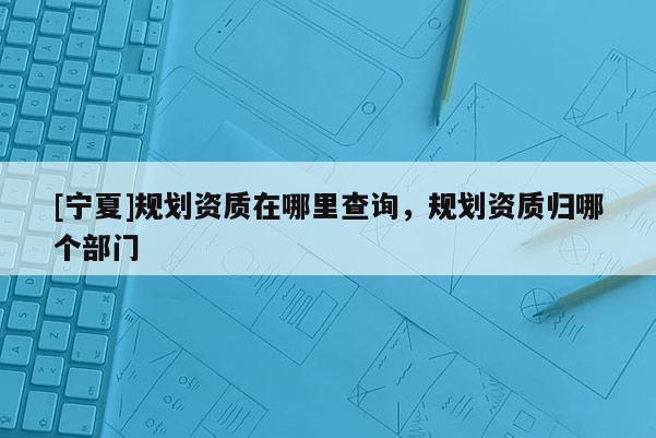 [寧夏]規(guī)劃資質(zhì)在哪里查詢，規(guī)劃資質(zhì)歸哪個部門
