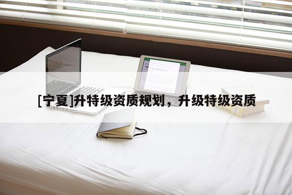 [寧夏]升特級(jí)資質(zhì)規(guī)劃，升級(jí)特級(jí)資質(zhì)
