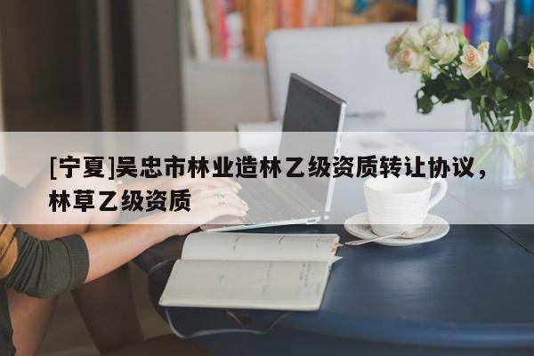 [寧夏]吳忠市林業(yè)造林乙級(jí)資質(zhì)轉(zhuǎn)讓協(xié)議，林草乙級(jí)資質(zhì)
