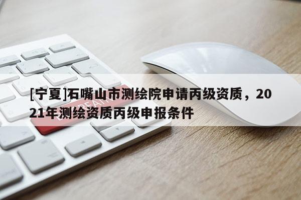 [寧夏]石嘴山市測繪院申請丙級資質(zhì)，2021年測繪資質(zhì)丙級申報條件