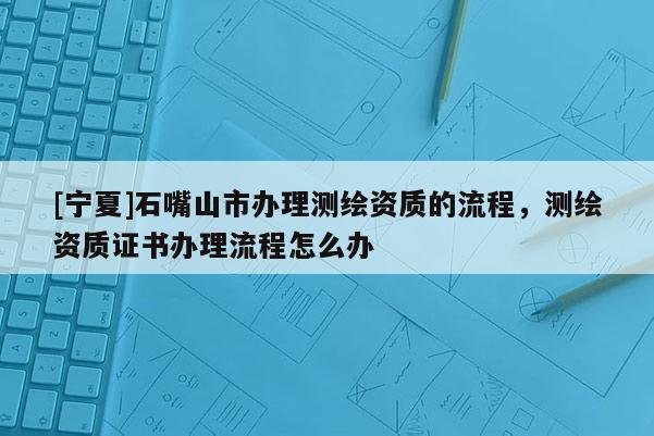 [寧夏]石嘴山市辦理測繪資質(zhì)的流程，測繪資質(zhì)證書辦理流程怎么辦
