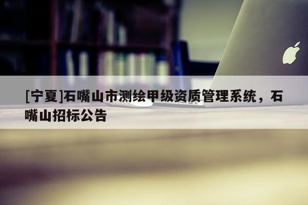 [寧夏]石嘴山市測繪甲級資質(zhì)管理系統(tǒng)，石嘴山招標(biāo)公告