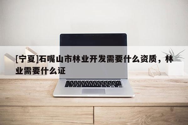 [寧夏]石嘴山市林業(yè)開發(fā)需要什么資質(zhì)，林業(yè)需要什么證